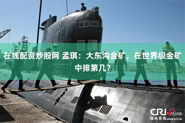 在线配资炒股网 孟琪：大东沟金矿，在世界级金矿中排第几？