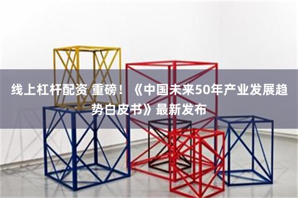 线上杠杆配资 重磅！《中国未来50年产业发展趋势白皮书》最新发布