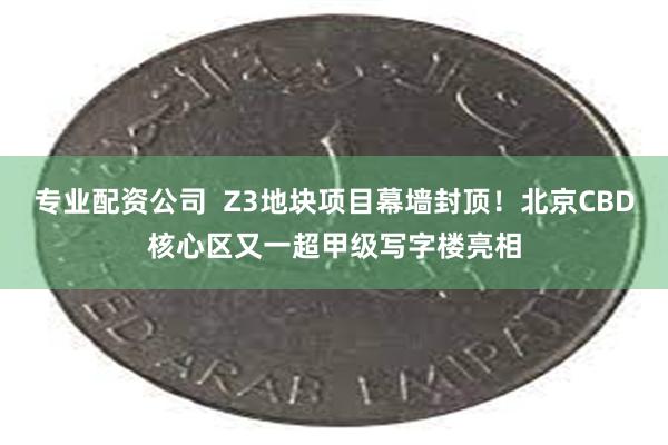 专业配资公司  Z3地块项目幕墙封顶！北京CBD核心区又一超甲级写字楼亮相