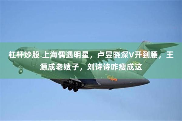 杠杆炒股 上海偶遇明星，卢昱晓深V开到腰，王源成老嫂子，刘诗诗咋瘦成这