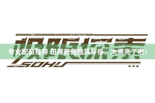 专业配资推荐 田曦薇甜酷风穿搭，太漂亮了吧！