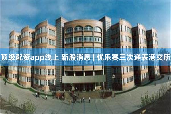 顶级配资app线上 新股消息 | 优乐赛三次递表港交所
