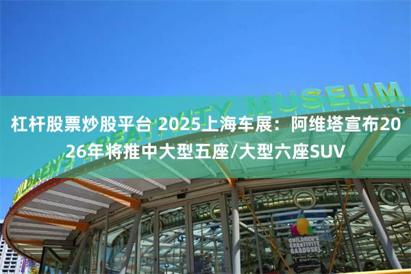 杠杆股票炒股平台 2025上海车展：阿维塔宣布2026年将推中大型五座/大型六座SUV