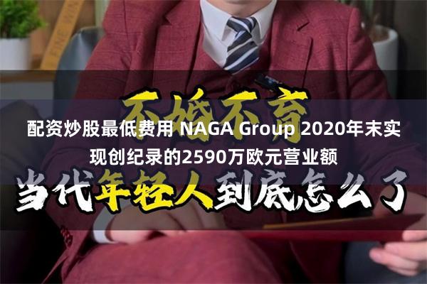 配资炒股最低费用 NAGA Group 2020年末实现创纪录的2590万欧元营业额